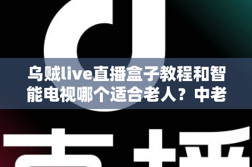 乌贼live直播盒子教程和智能电视哪个适合老人?中老年家庭观影设备选购全攻略 乌贼live直播盒子教程和智能电视哪个适合老人?中老年家庭观影设备选购全攻略