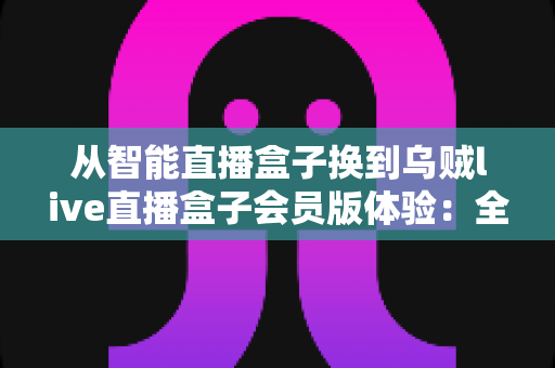 从智能直播盒子换到乌贼live直播盒子会员版体验：全面升级直播装备后，我的观看体验发生了哪些翻天覆地的变化？