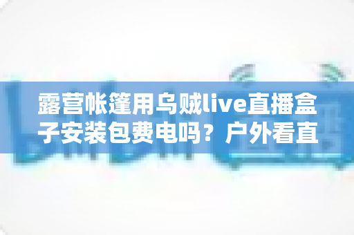 露营帐篷用乌贼live直播盒子安装包费电吗?户外看直播耗电真相与省电全攻略 露营帐篷用乌贼live直播盒子安装包费电吗?户外看直播耗电真相与省电全攻略