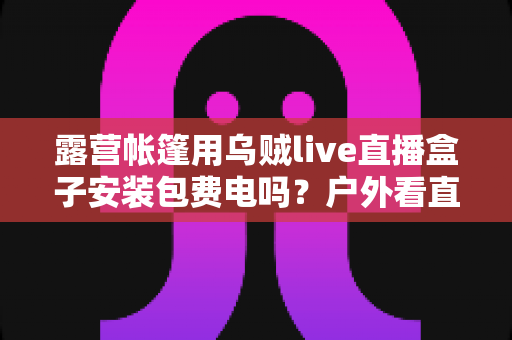 露营帐篷用乌贼live直播盒子安装包费电吗?户外看直播耗电真相与省电全攻略 露营帐篷用乌贼live直播盒子安装包费电吗?户外看直播耗电真相与省电全攻略