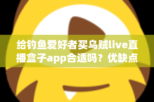 给钓鱼爱好者买乌贼live直播盒子app合适吗？优缺点全面解析与实用选购指南