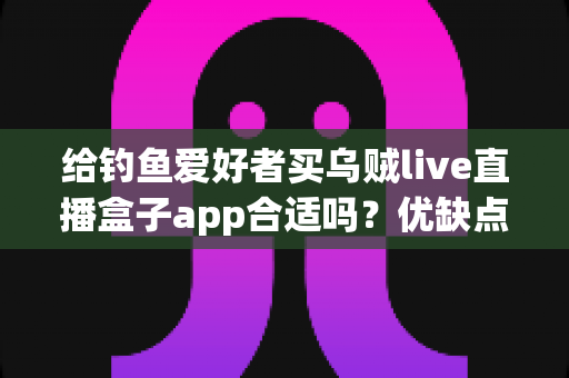 给钓鱼爱好者买乌贼live直播盒子app合适吗？优缺点全面解析与实用选购指南