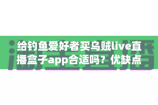 给钓鱼爱好者买乌贼live直播盒子app合适吗？优缺点全面解析与实用选购指南
