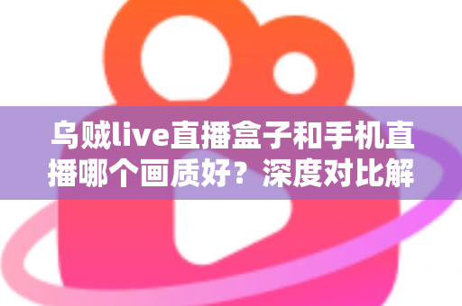 乌贼live直播盒子和手机直播哪个画质好？深度对比解析助你选出最佳直播方案
