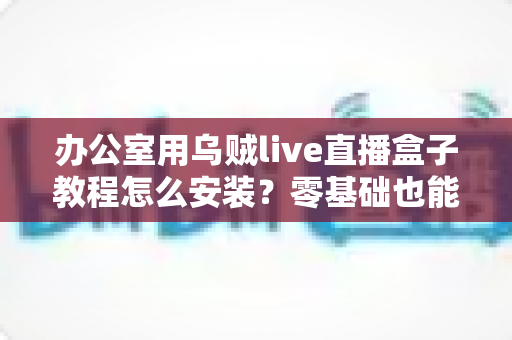 办公室用乌贼live直播盒子教程怎么安装？零基础也能看懂的完整安装指南与实用技巧