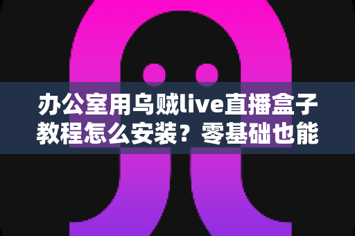 办公室用乌贼live直播盒子教程怎么安装？零基础也能看懂的完整安装指南与实用技巧