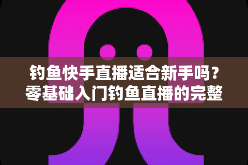 钓鱼快手直播适合新手吗?零基础入门钓鱼直播的完整指南与真实分析 钓鱼快手直播适合新手吗?零基础入门钓鱼直播的完整指南与真实分析