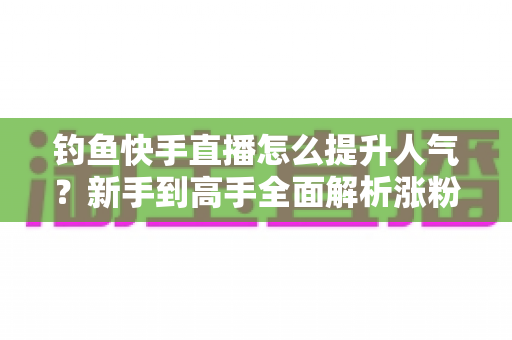 钓鱼快手直播怎么提升人气？新手到高手全面解析涨粉增人气实用攻略
