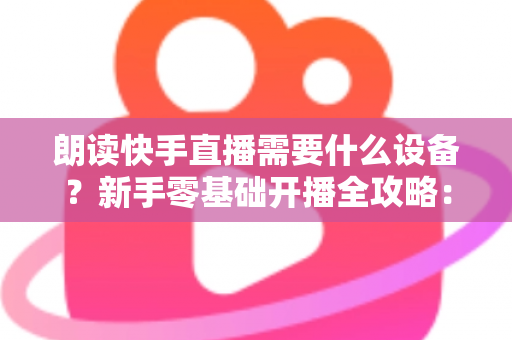 朗读快手直播需要什么设备？新手零基础开播全攻略：核心装备清单、预算搭配方案与环境布置技巧一网打尽