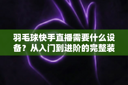羽毛球快手直播需要什么设备?从入门到进阶的完整装备清单与实战指南 羽毛球快手直播需要什么设备?从入门到进阶的完整装备清单与实战指南