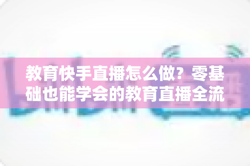 教育快手直播怎么做？零基础也能学会的教育直播全流程实战指南
