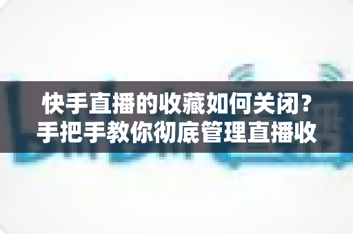 快手直播的收藏如何关闭？手把手教你彻底管理直播收藏的完整实用指南