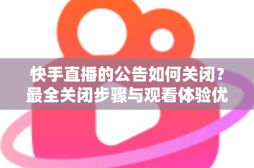 快手直播的公告如何关闭？最全关闭步骤与观看体验优化指南