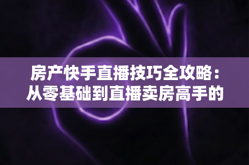 房产快手直播技巧全攻略：从零基础到直播卖房高手的实战指南
