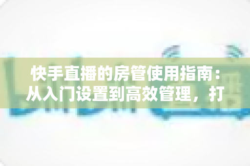 快手直播的房管使用指南:从入门设置到高效管理,打造优质直播间的必备手册 快手直播的房管使用指南:从入门设置到高效管理,打造优质直播间的必备手册