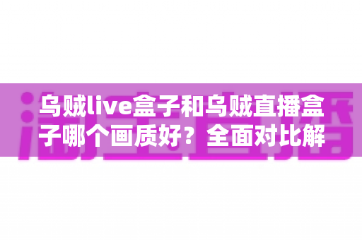 乌贼live盒子和乌贼直播盒子哪个画质好？全面对比解析，帮你选出真正的高清观影利器