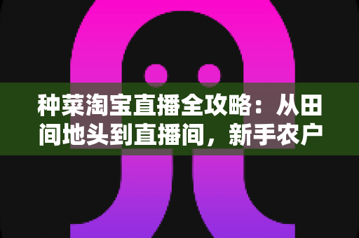 种菜淘宝直播全攻略：从田间地头到直播间，新手农户的生鲜带货实战指南
