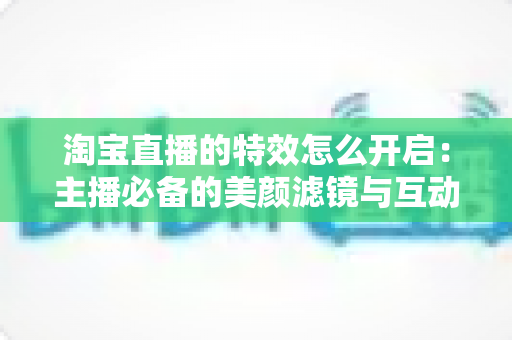淘宝直播的特效怎么开启：主播必备的美颜滤镜与互动特效开启全攻略
