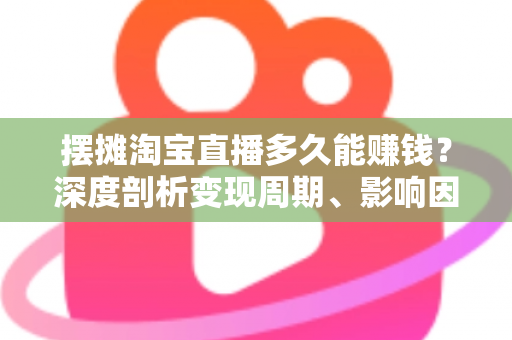 摆摊淘宝直播多久能赚钱？深度剖析变现周期、影响因素与快速起号全攻略