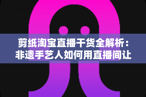 剪纸淘宝直播干货全解析:非遗手艺人如何用直播间让老手艺卖出新价值 剪纸淘宝直播干货全解析:非遗手艺人如何用直播间让老手艺卖出新价值