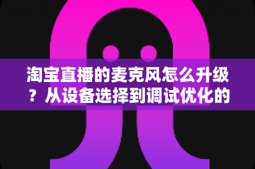 淘宝直播的麦克风怎么升级？从设备选择到调试优化的完整音质提升攻略