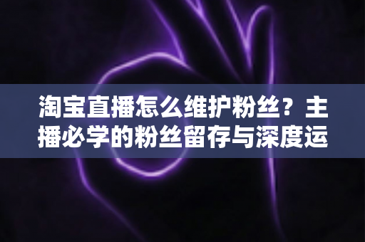 淘宝直播怎么维护粉丝?主播必学的粉丝留存与深度运营实战指南 淘宝直播怎么维护粉丝?主播必学的粉丝留存与深度运营实战指南