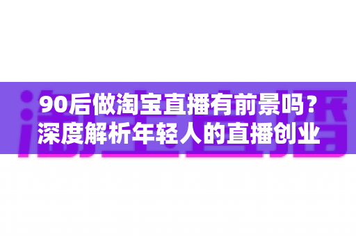 90后做淘宝直播有前景吗？深度解析年轻人的直播创业机遇、挑战与实战指南