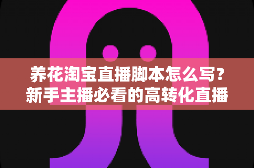 养花淘宝直播脚本怎么写？新手主播必看的高转化直播脚本全攻略