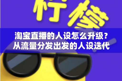 淘宝直播的人设怎么升级？从流量分发出发的人设迭代全攻略，让粉丝记住你、信任你、追随你