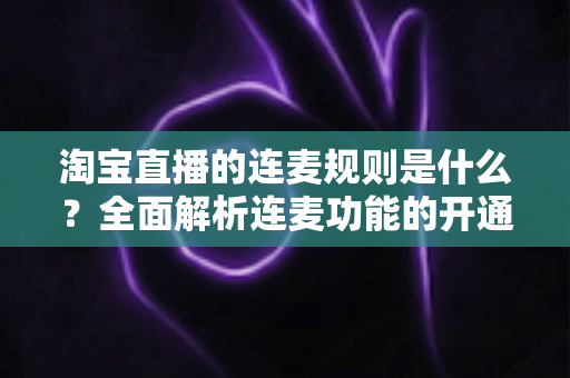 淘宝直播的连麦规则是什么？全面解析连麦功能的开通条件、使用规范与避坑指南