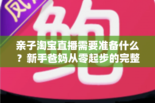 亲子淘宝直播需要准备什么？新手爸妈从零起步的完整筹备指南