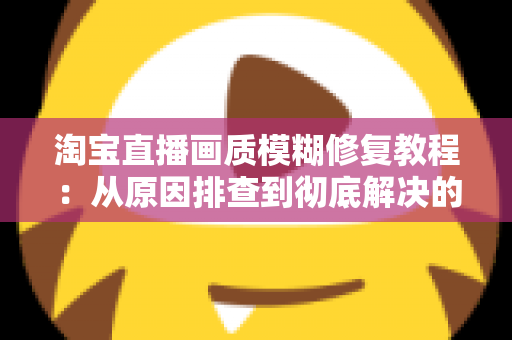 淘宝直播画质模糊修复教程:从原因排查到彻底解决的完整实操指南 淘宝直播画质模糊修复教程:从原因排查到彻底解决的完整实操指南