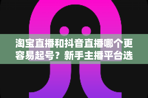 淘宝直播和抖音直播哪个更容易起号?新手主播平台选择深度对比与实战指南 淘宝直播和抖音直播哪个更容易起号?新手主播平台选择深度对比与实战指南