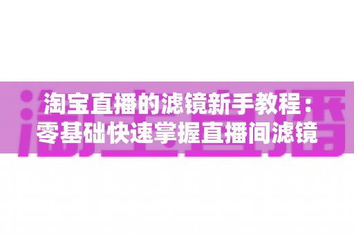 淘宝直播的滤镜新手教程:零基础快速掌握直播间滤镜设置与美化技巧全攻略 淘宝直播的滤镜新手教程:零基础快速掌握直播间滤镜设置与美化技巧全攻略