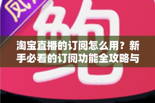 淘宝直播的订阅怎么用？新手必看的订阅功能全攻略与运营技巧