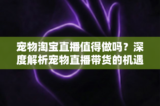 宠物淘宝直播值得做吗？深度解析宠物直播带货的机遇、挑战与实操攻略