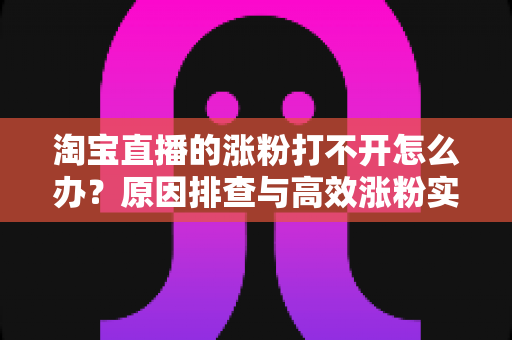 淘宝直播的涨粉打不开怎么办？原因排查与高效涨粉实操指南