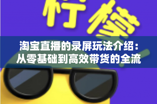 淘宝直播的录屏玩法介绍:从零基础到高效带货的全流程实操指南 淘宝直播的录屏玩法介绍:从零基础到高效带货的全流程实操指南