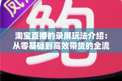 淘宝直播的录屏玩法介绍:从零基础到高效带货的全流程实操指南 淘宝直播的录屏玩法介绍:从零基础到高效带货的全流程实操指南