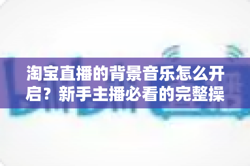 淘宝直播的背景音乐怎么开启？新手主播必看的完整操作指南与实用技巧