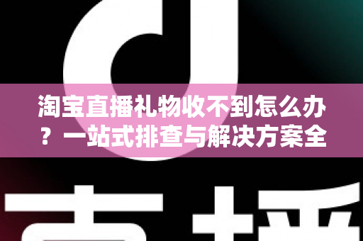 淘宝直播礼物收不到怎么办？一站式排查与解决方案全攻略