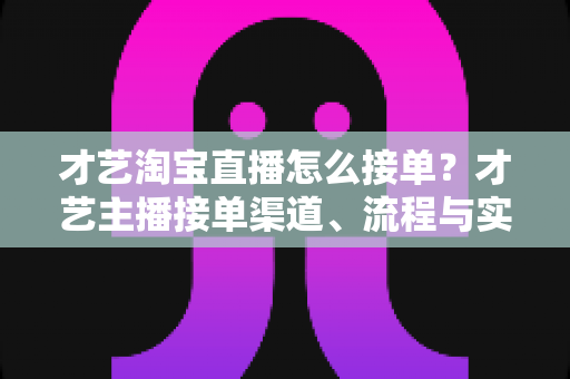 才艺淘宝直播怎么接单？才艺主播接单渠道、流程与实战技巧全解析