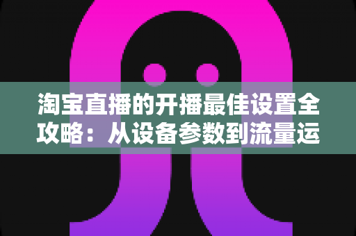 淘宝直播的开播最佳设置全攻略：从设备参数到流量运营的完整优化指南