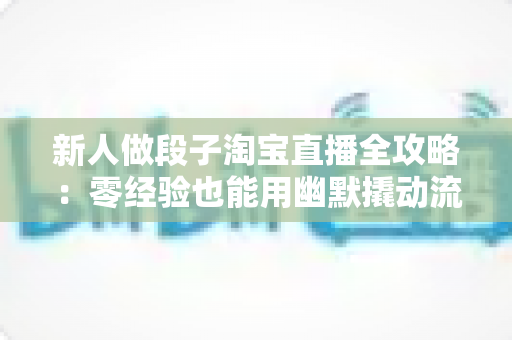 新人做段子淘宝直播全攻略：零经验也能用幽默撬动流量与成交