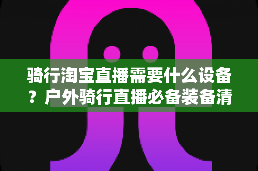 骑行淘宝直播需要什么设备？户外骑行直播必备装备清单与选购全攻略