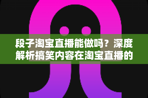 段子淘宝直播能做吗？深度解析搞笑内容在淘宝直播的玩法、规则与带货变现全攻略