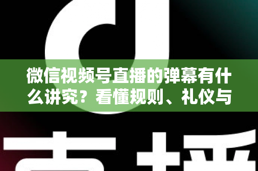 微信视频号直播的弹幕有什么讲究？看懂规则、礼仪与流量密码，让你的直播间互动效率翻倍