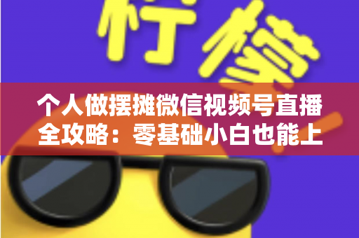 个人做摆摊微信视频号直播全攻略：零基础小白也能上手的实战变现指南
