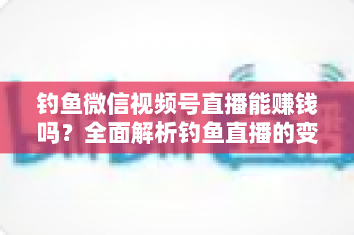 钓鱼微信视频号直播能赚钱吗？全面解析钓鱼直播的变现方式、真实收益与新手入门指南