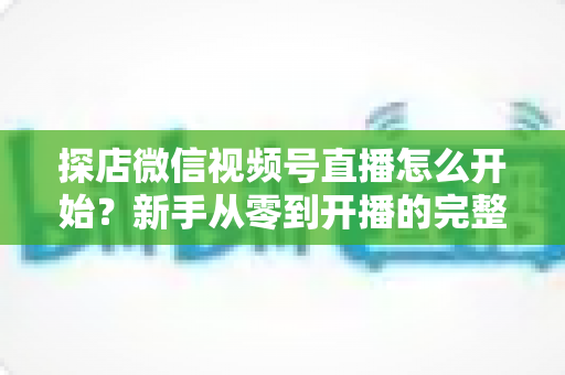 探店微信视频号直播怎么开始？新手从零到开播的完整实战指南